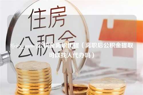 迪庆公积金离职代提（离职后公积金提取可以找人代办吗）