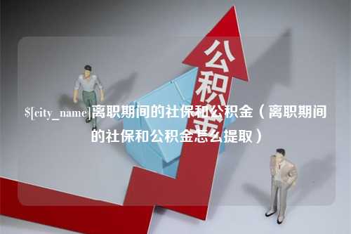 迪庆离职期间的社保和公积金（离职期间的社保和公积金怎么提取）