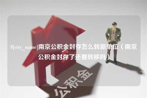 迪庆南京公积金封存怎么转新单位（南京公积金封存了还要转移吗）