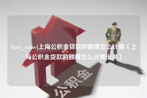 迪庆上海公积金贷款的额度怎么计算（上海公积金贷款的额度怎么计算出来）